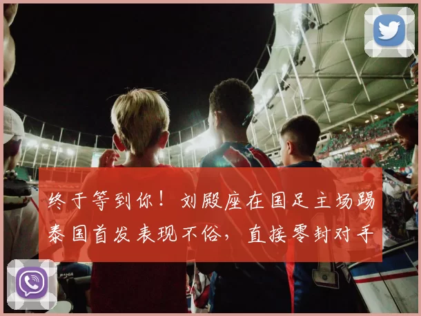 终于等到你!刘殿座在国足主场踢泰国首发表现不俗,直接零封对手