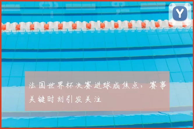 法国世界杯决赛进球成焦点,赛事关键时刻引发关注