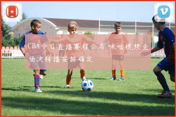 CBA今日直播赛程公布 咪咕视频全场次转播安排确定