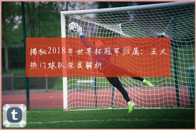 揭秘2018年世界杯冠军归属：五大热门球队深度解析