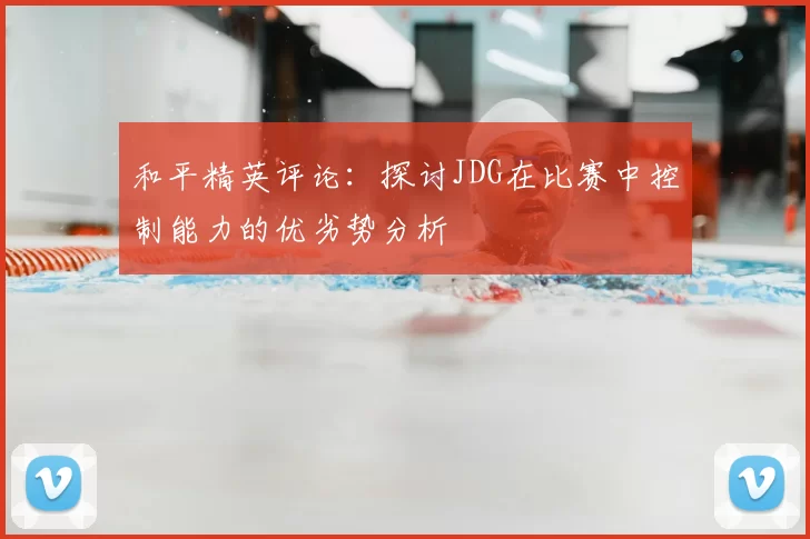 和平精英评论：探讨JDG在比赛中控制能力的优劣势分析