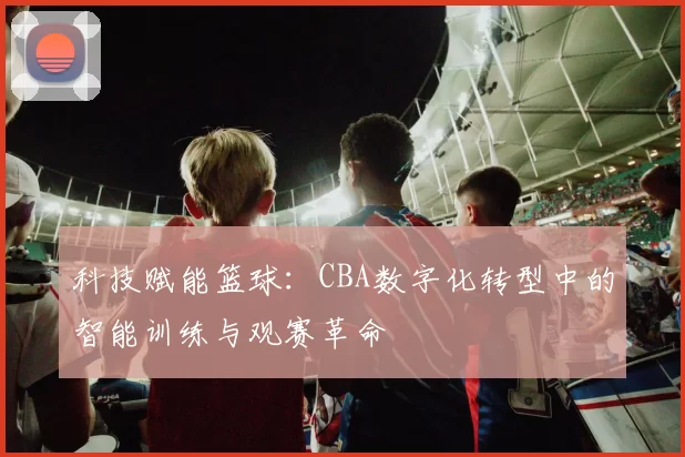 科技赋能篮球:CBA数字化转型中的智能训练与观赛革命