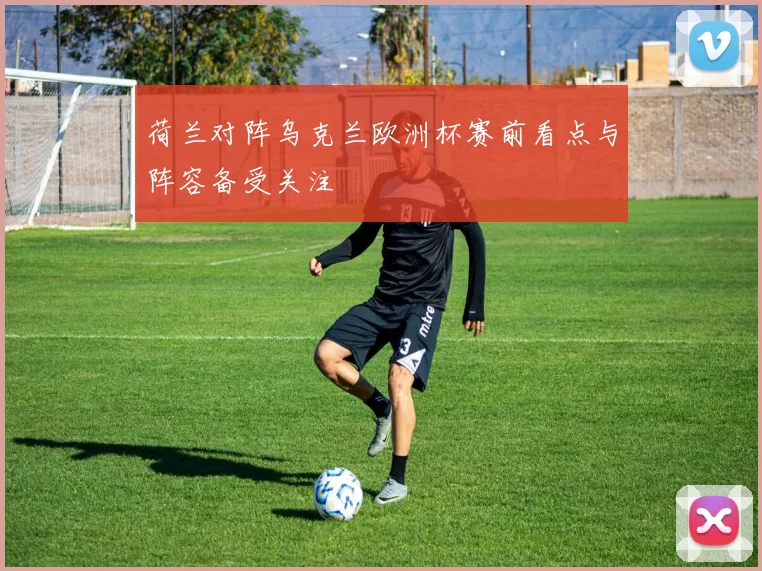 荷兰对阵乌克兰欧洲杯赛前看点与阵容备受关注