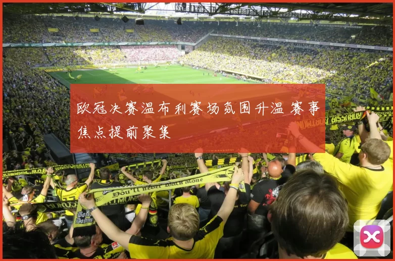 欧冠决赛温布利赛场氛围升温 赛事焦点提前聚集