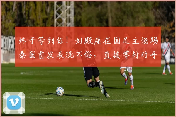 终于等到你!刘殿座在国足主场踢泰国首发表现不俗,直接零封对手