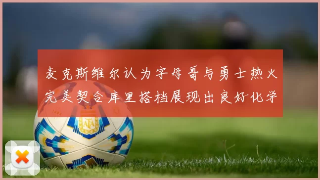 麦克斯维尔认为字母哥与勇士热火完美契合库里搭档展现出良好化学反应