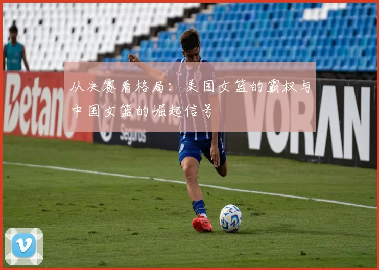 从决赛看格局：美国女篮的霸权与中国女篮的崛起信号
