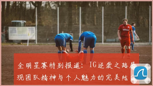 全明星赛特别报道：IG逆袭之路展现团队精神与个人魅力的完美结合