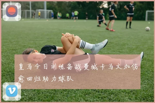 皇马今日训练备战曼城卡马文加伤愈回归助力球队