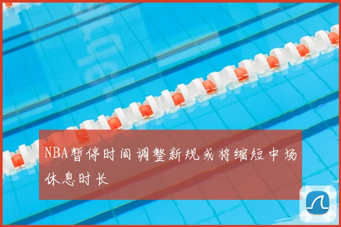 NBA暂停时间调整新规或将缩短中场休息时长