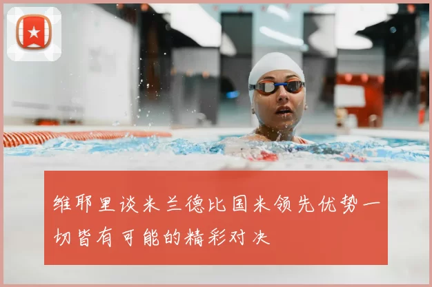 维耶里谈米兰德比国米领先优势一切皆有可能的精彩对决