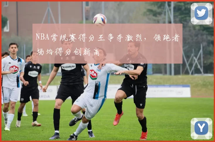 NBA常规赛得分王争夺激烈,领跑者场均得分创新高