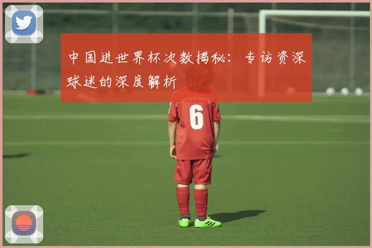 中国进世界杯次数揭秘：专访资深球迷的深度解析