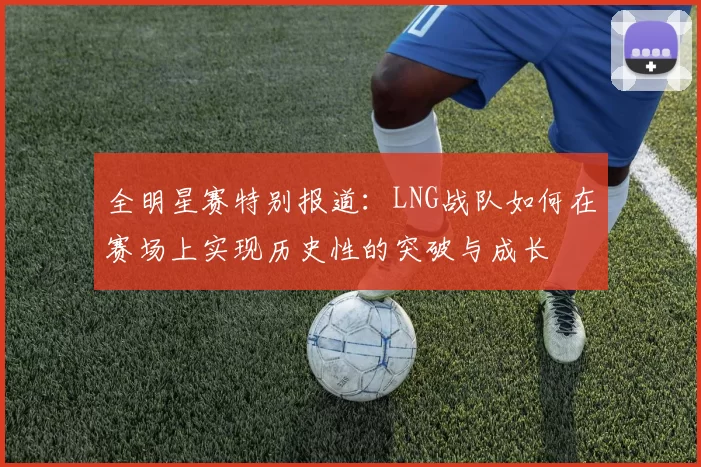 全明星赛特别报道：LNG战队如何在赛场上实现历史性的突破与成长