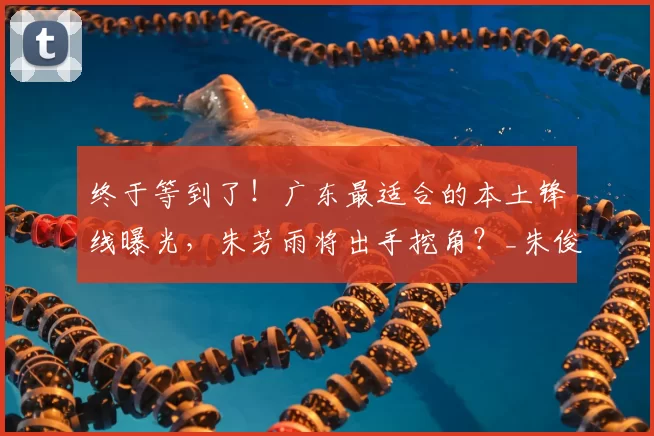 终于等到了！广东最适合的本土锋线曝光，朱芳雨将出手挖角？_朱俊龙_广厦队_广厦