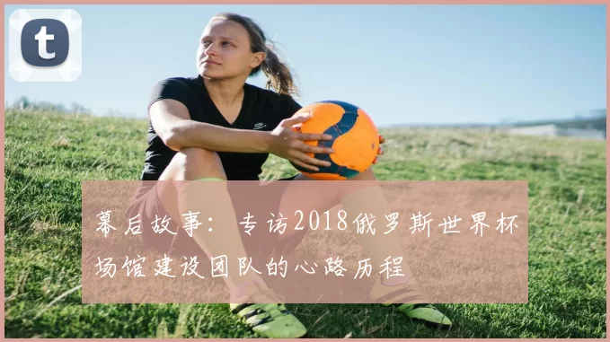 幕后故事：专访2018俄罗斯世界杯场馆建设团队的心路历程