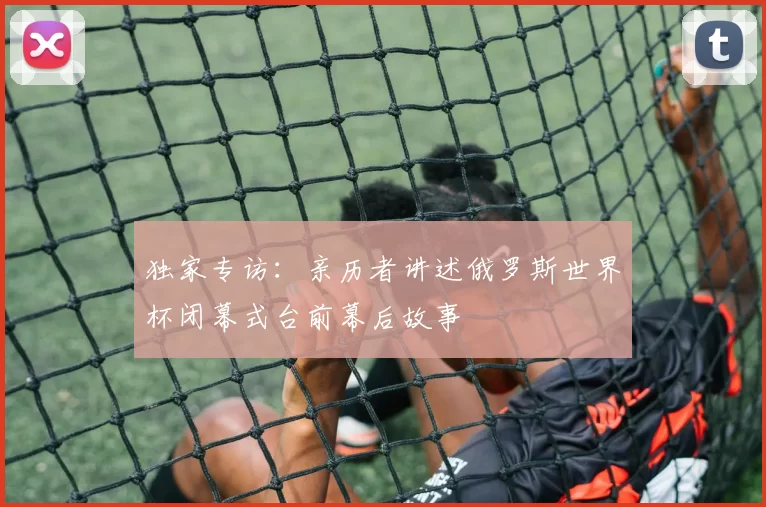 独家专访:亲历者讲述俄罗斯世界杯闭幕式台前幕后故事
