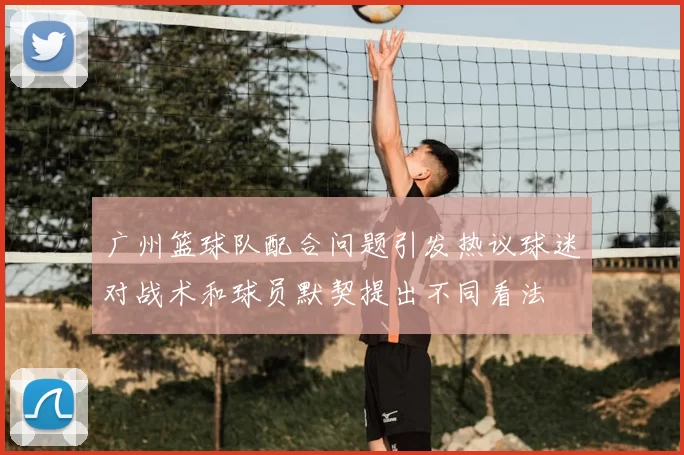 广州篮球队配合问题引发热议球迷对战术和球员默契提出不同看法