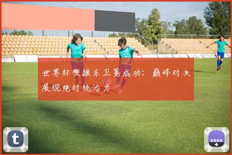 世界杯樊振东卫冕成功：巅峰对决展现绝对统治力