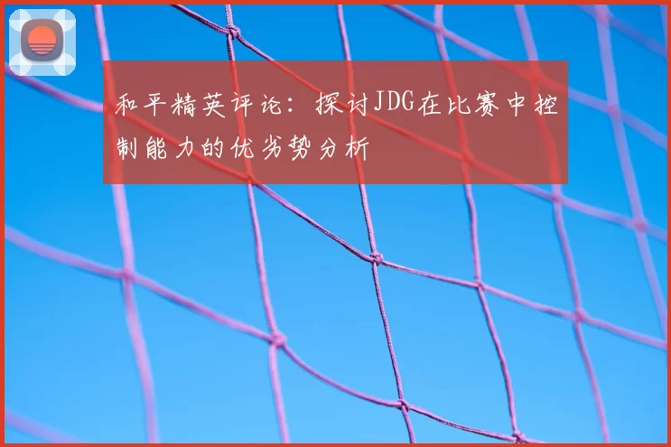 和平精英评论:探讨JDG在比赛中控制能力的优劣势分析