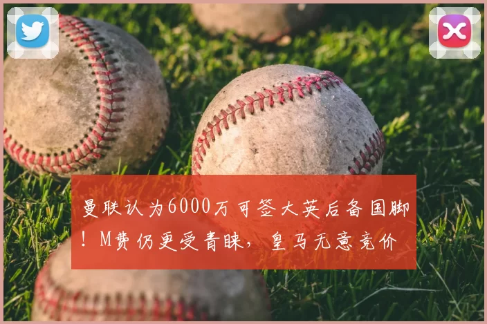 曼联认为6000万可签大英后备国脚！M费仍更受青睐，皇马无意竞价