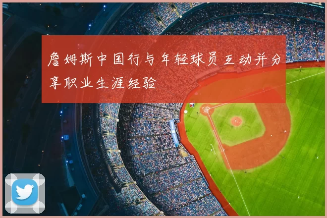 詹姆斯中国行与年轻球员互动并分享职业生涯经验