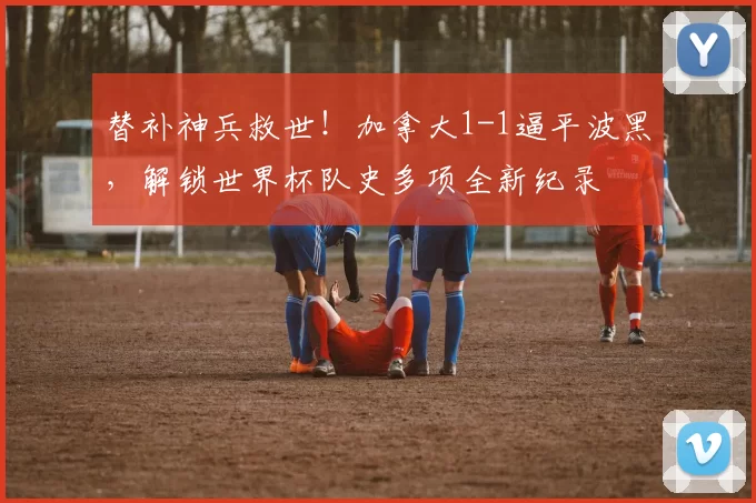 替补神兵救世！加拿大1-1逼平波黑，解锁世界杯队史多项全新纪录
