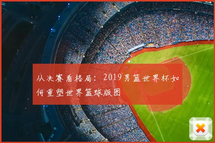 从决赛看格局:2019男篮世界杯如何重塑世界篮球版图