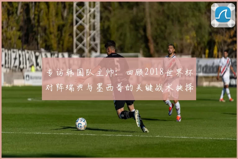 专访韩国队主帅：回顾2018世界杯对阵瑞典与墨西哥的关键战术抉择