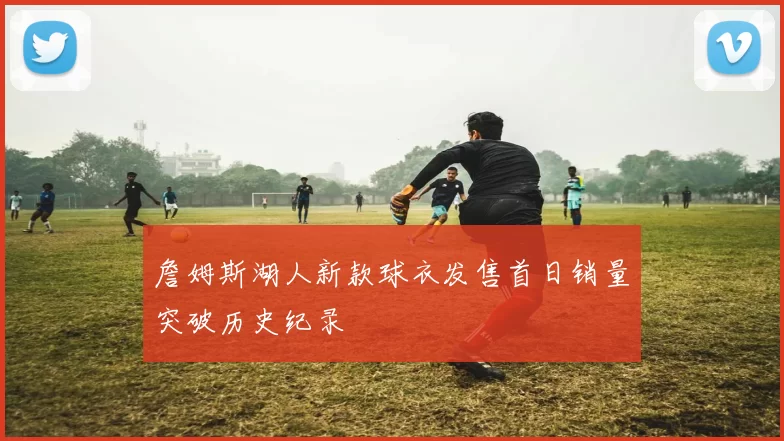 詹姆斯湖人新款球衣发售首日销量突破历史纪录