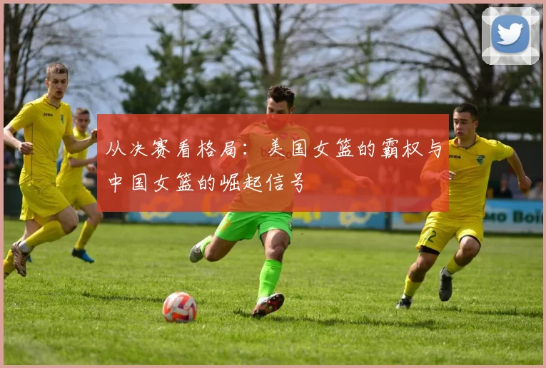 从决赛看格局:美国女篮的霸权与中国女篮的崛起信号