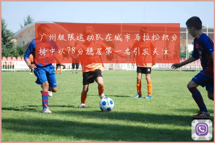 广州极限运动队在城市马拉松积分榜中以78分稳居第一名引发关注
