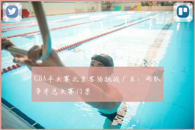 CBA半决赛北京客场挑战广东，两队争夺总决赛门票