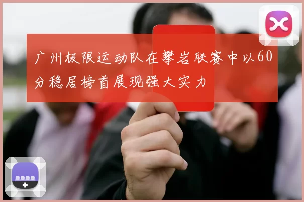 广州极限运动队在攀岩联赛中以60分稳居榜首展现强大实力