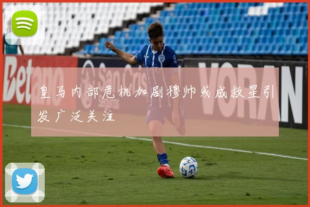 皇马内部危机加剧穆帅或成救星引发广泛关注