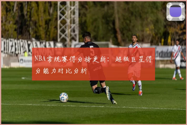 NBA常规赛得分榜更新:超级巨星得分能力对比分析
