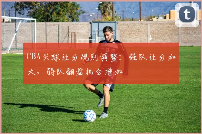 CBA买球让分规则调整:强队让分加大,弱队翻盘机会增加