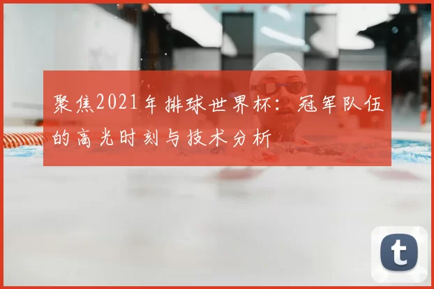 聚焦2021年排球世界杯:冠军队伍的高光时刻与技术分析