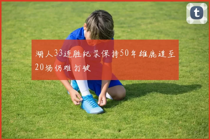 湖人33连胜纪录保持50年雄鹿追至20场仍难打破