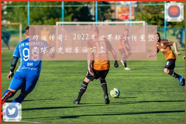 对话传奇:2022年世界杯如何重塑足球历史的专访实录