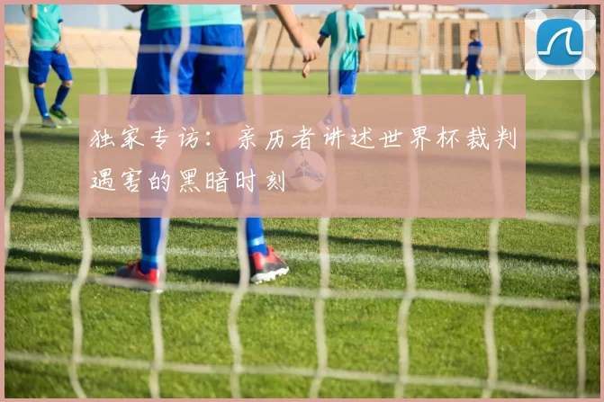 独家专访:亲历者讲述世界杯裁判遇害的黑暗时刻