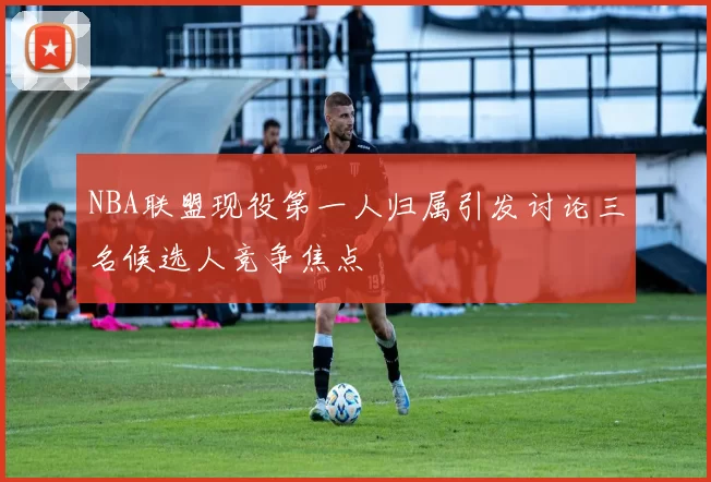 NBA联盟现役第一人归属引发讨论三名候选人竞争焦点