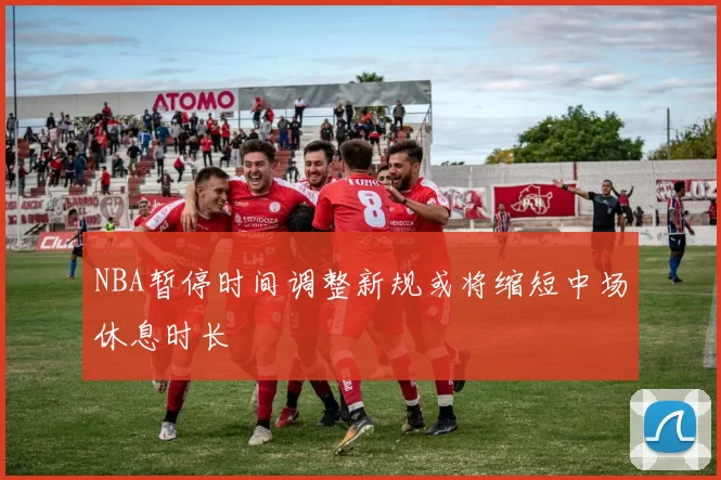 NBA暂停时间调整新规或将缩短中场休息时长