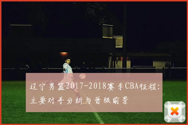 辽宁男篮2017-2018赛季CBA征程：主要对手分析与晋级前景