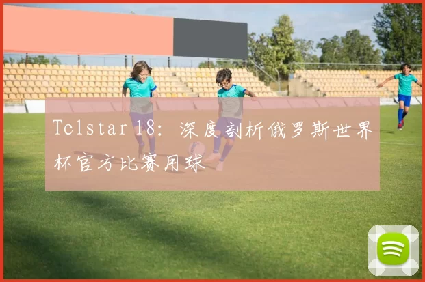 Telstar 18:深度剖析俄罗斯世界杯官方比赛用球