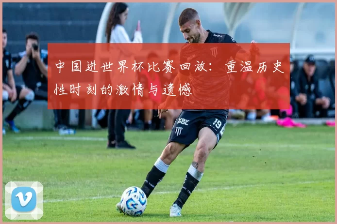 中国进世界杯比赛回放:重温历史性时刻的激情与遗憾
