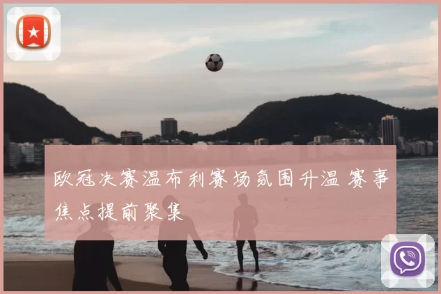 欧冠决赛温布利赛场氛围升温 赛事焦点提前聚集