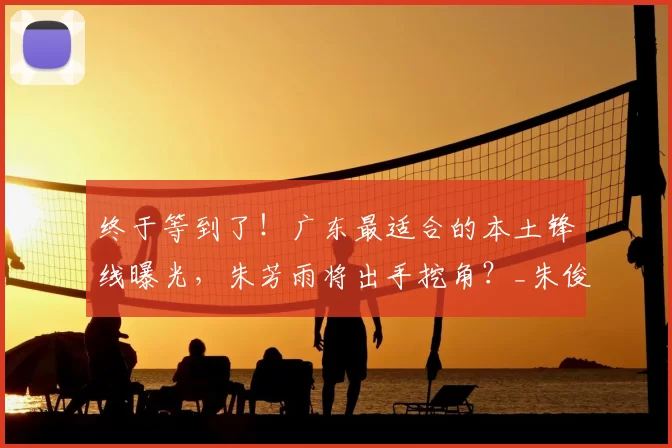 终于等到了！广东最适合的本土锋线曝光，朱芳雨将出手挖角？_朱俊龙_广厦队_广厦