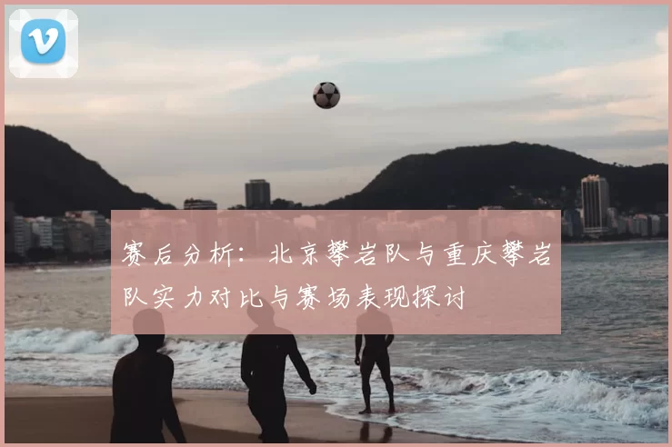 赛后分析:北京攀岩队与重庆攀岩队实力对比与赛场表现探讨