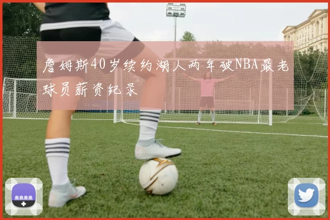 詹姆斯40岁续约湖人两年破NBA最老球员薪资纪录